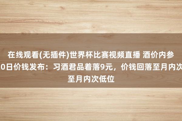 在线观看(无插件)世界杯比赛视频直播 酒价内参5月20日价钱发布：习酒君品着落9元，价钱回落至月内次低位