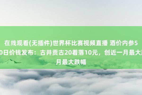 在线观看(无插件)世界杯比赛视频直播 酒价内参5月20日价钱发布：古井贡古20着落10元，创近一月最大跌幅