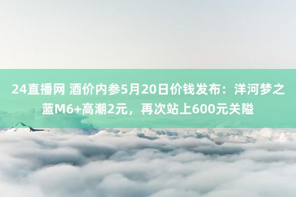 24直播网 酒价内参5月20日价钱发布:洋河梦之蓝M6+高潮2元,再次站上600元关隘