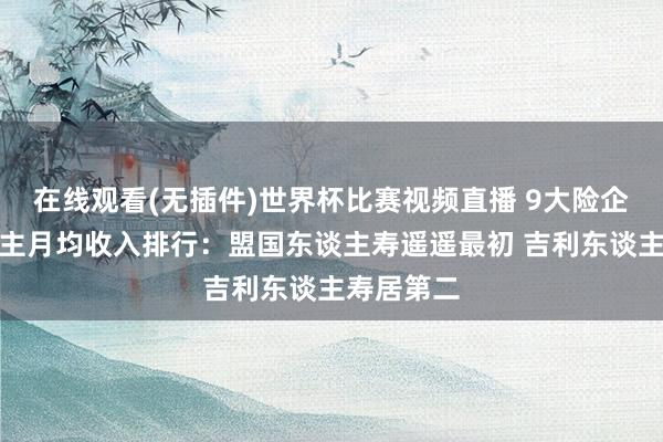 在线观看(无插件)世界杯比赛视频直播 9大险企代理东谈主月均收入排行:盟国东谈主寿遥遥最初 吉利东谈主寿居第二