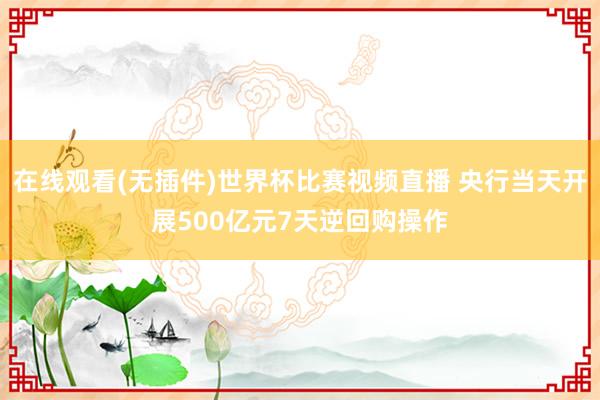 在线观看(无插件)世界杯比赛视频直播 央行当天开展500亿元7天逆回购操作