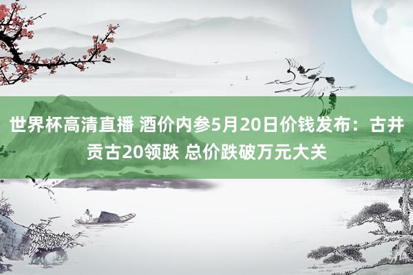 世界杯高清直播 酒价内参5月20日价钱发布:古井贡古20领跌 总价跌破万元大关