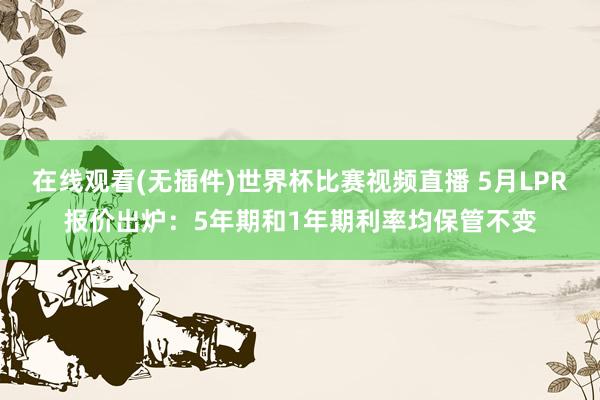 在线观看(无插件)世界杯比赛视频直播 5月LPR报价出炉:5年期和1年期利率均保管不变