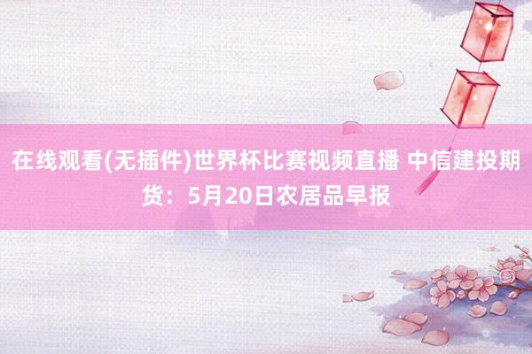 在线观看(无插件)世界杯比赛视频直播 中信建投期货:5月20日农居品早报