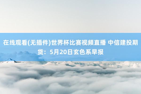 在线观看(无插件)世界杯比赛视频直播 中信建投期货：5月20日玄色系早报