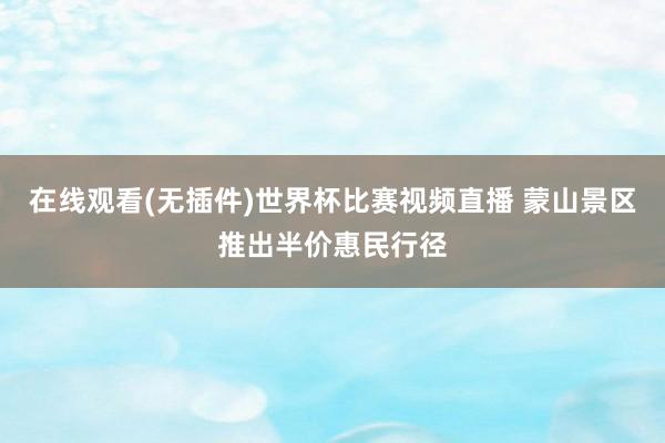 在线观看(无插件)世界杯比赛视频直播 蒙山景区推出半价惠民行径