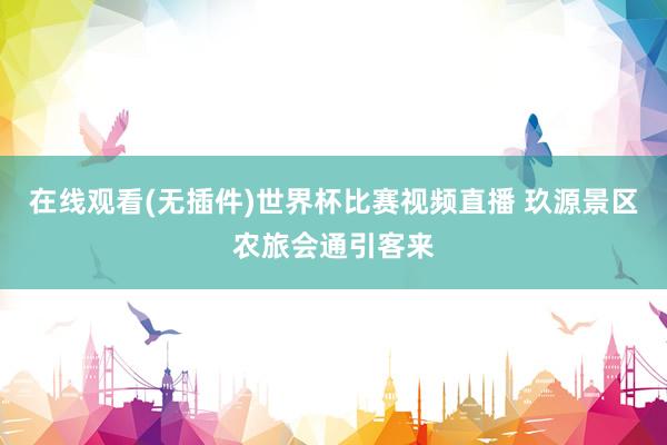 在线观看(无插件)世界杯比赛视频直播 玖源景区农旅会通引客来