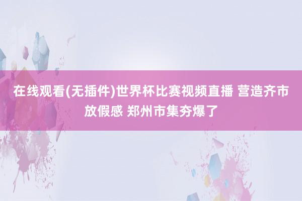 在线观看(无插件)世界杯比赛视频直播 营造齐市放假感 郑州市集夯爆了