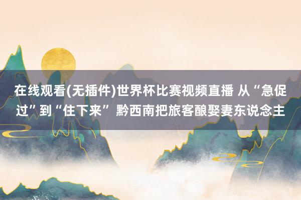 在线观看(无插件)世界杯比赛视频直播 从“急促过”到“住下来” 黔西南把旅客酿娶妻东说念主