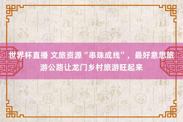 世界杯直播 文旅资源“串珠成线”,最好意思旅游公路让龙门乡村旅游旺起来