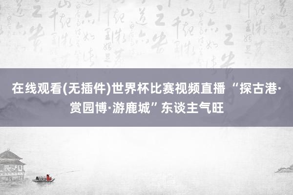 在线观看(无插件)世界杯比赛视频直播 “探古港·赏园博·游鹿城”东谈主气旺