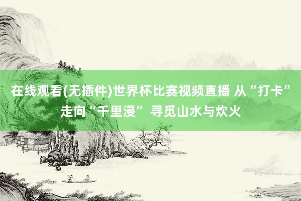 在线观看(无插件)世界杯比赛视频直播 从“打卡”走向“千里浸” 寻觅山水与炊火