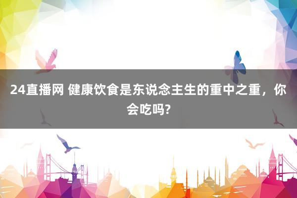 24直播网 健康饮食是东说念主生的重中之重,你会吃吗?