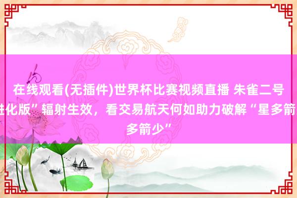 在线观看(无插件)世界杯比赛视频直播 朱雀二号“进化版”辐射生效,看交易航天何如助力破解“星多箭少”