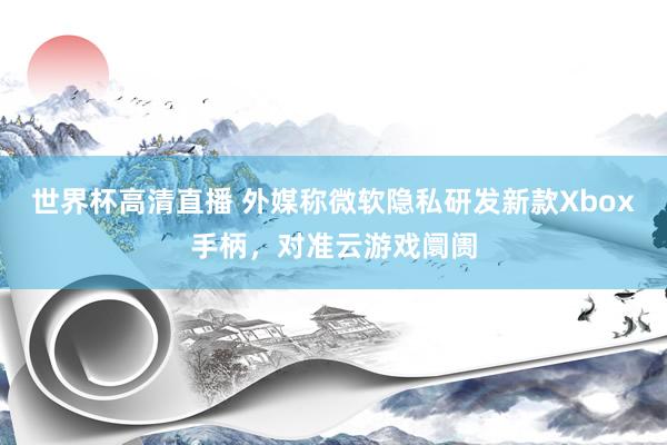 世界杯高清直播 外媒称微软隐私研发新款Xbox手柄,对准云游戏阛阓