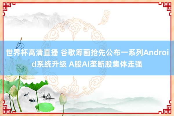世界杯高清直播 谷歌筹画抢先公布一系列Android系统升级 A股AI垄断股集体走强