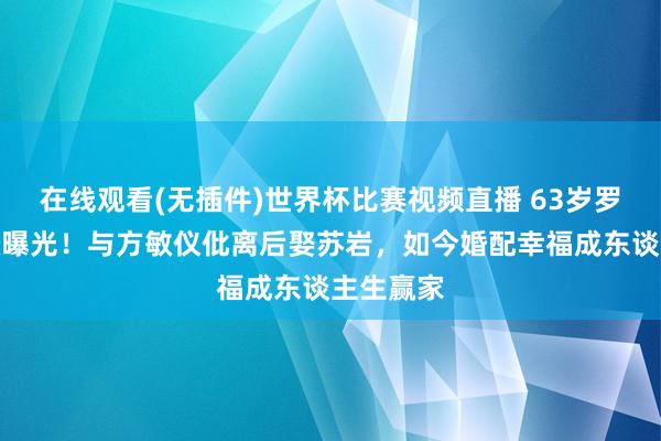 在线观看(无插件)世界杯比赛视频直播 63岁罗嘉良现状曝光!与方敏仪仳离后娶苏岩,如今婚配幸福成东谈主生赢家
