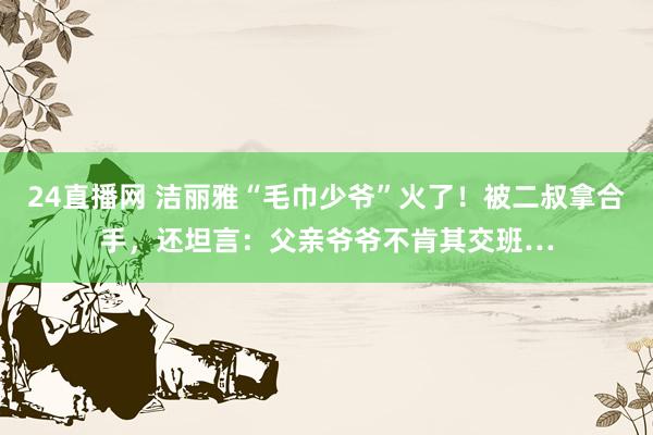 24直播网 洁丽雅“毛巾少爷”火了!被二叔拿合手,还坦言:父亲爷爷不肯其交班…