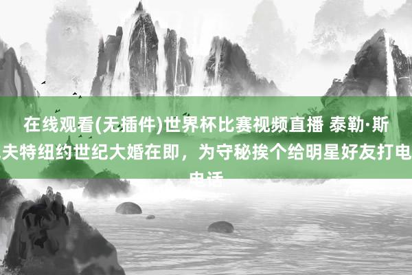 在线观看(无插件)世界杯比赛视频直播 泰勒·斯威夫特纽约世纪大婚在即,为守秘挨个给明星好友打电话