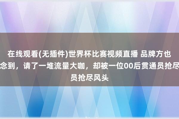 在线观看(无插件)世界杯比赛视频直播 品牌方也没念念到,请了一堆流量大咖,却被一位00后贯通员抢尽风头