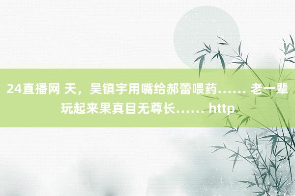 24直播网 天,吴镇宇用嘴给郝蕾喂药…… 老一辈玩起来果真目无尊长…… http