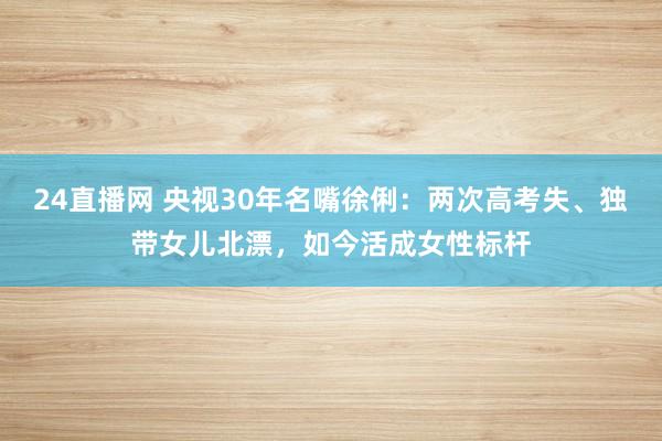 24直播网 央视30年名嘴徐俐：两次高考失、独带女儿北漂，如今活成女性标杆