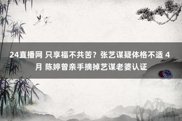 24直播网 只享福不共苦?张艺谋疑体格不适 4 月 陈婷曾亲手摘掉艺谋老婆认证