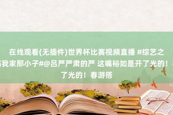 在线观看(无插件)世界杯比赛视频直播 #综艺之神来临我家那小子#@吕严严肃的严 这嘴裕如是开了光的！春游搭