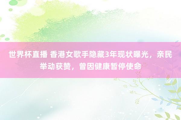 世界杯直播 香港女歌手隐藏3年现状曝光,亲民举动获赞,曾因健康暂停使命