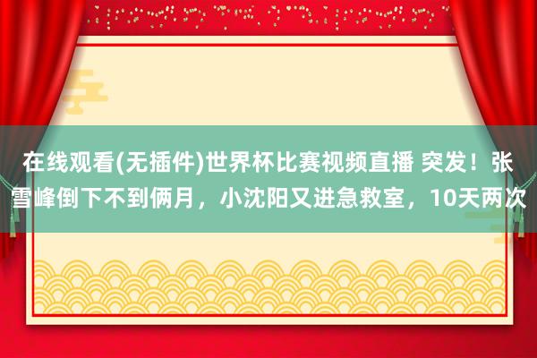 在线观看(无插件)世界杯比赛视频直播 突发!张雪峰倒下不到俩月,小沈阳又进急救室,10天两次