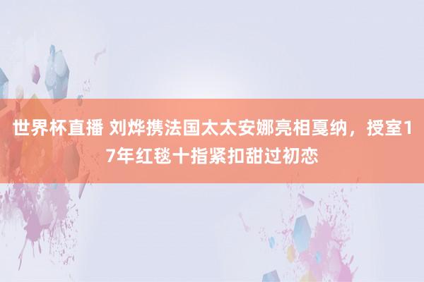 世界杯直播 刘烨携法国太太安娜亮相戛纳,授室17年红毯十指紧扣甜过初恋
