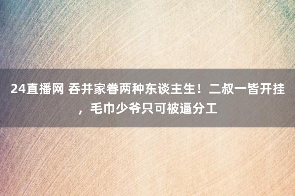 24直播网 吞并家眷两种东谈主生!二叔一皆开挂,毛巾少爷只可被逼分工