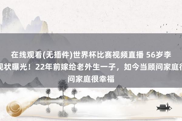 在线观看(无插件)世界杯比赛视频直播 56岁李绮红现状曝光!22年前嫁给老外生一子,如今当顾问家庭很幸福