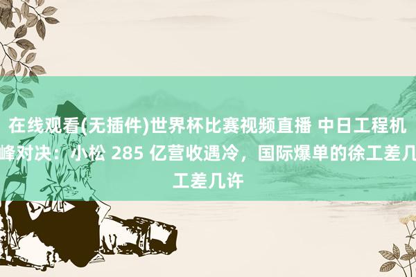 在线观看(无插件)世界杯比赛视频直播 中日工程机巅峰对决:小松 285 亿营收遇冷,国际爆单的徐工差几许