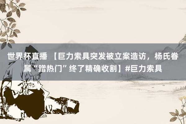 世界杯直播 【巨力索具突发被立案造访,杨氏眷属“蹭热门”终了精确收割】#巨力索具