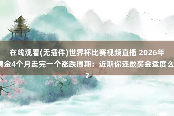 在线观看(无插件)世界杯比赛视频直播 2026年黄金4个月走完一个涨跌周期:近期你还敢买金适度么?