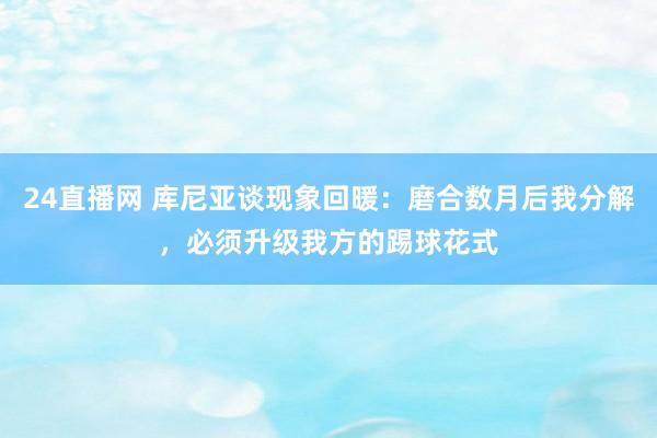 24直播网 库尼亚谈现象回暖:磨合数月后我分解,必须升级我方的踢球花式