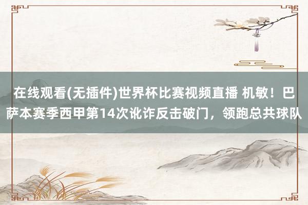 在线观看(无插件)世界杯比赛视频直播 机敏！巴萨本赛季西甲第14次讹诈反击破门，领跑总共球队