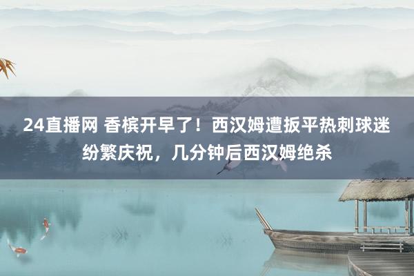 24直播网 香槟开早了！西汉姆遭扳平热刺球迷纷繁庆祝，<a href=