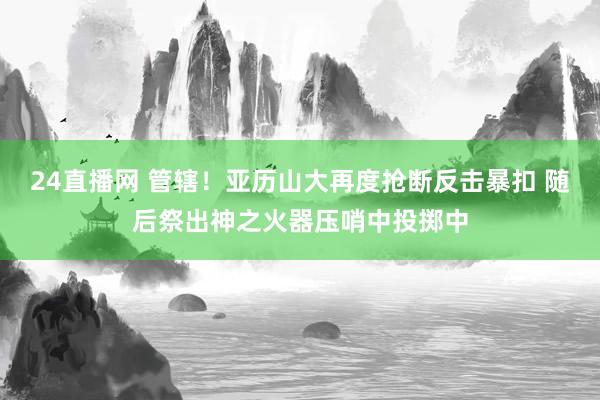 24直播网 管辖！亚历山大再度抢断反击暴扣 随后祭出神之火器压哨中投掷中