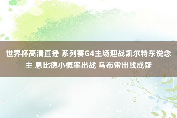世界杯高清直播 系列赛G4主场迎战凯尔特东说念主 恩比德小概率出战 乌布雷出战成疑