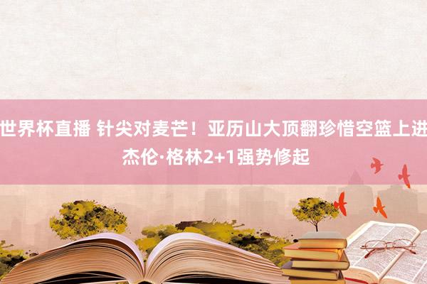 世界杯直播 针尖对麦芒！亚历山大顶翻珍惜空篮上进 杰伦·格林2+1强势修起