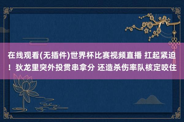 在线观看(无插件)世界杯比赛视频直播 扛起紧迫！狄龙里突外投贯串拿分 还造杀伤率队核定咬住