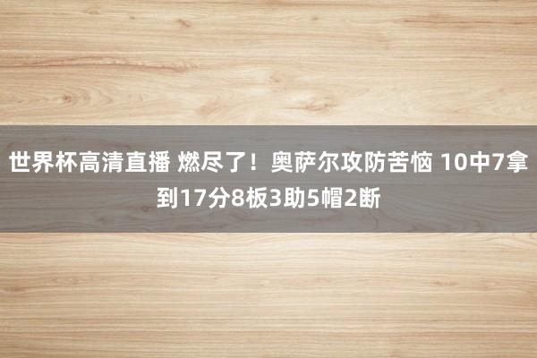 世界杯高清直播 燃尽了！奥萨尔攻防苦恼 10中7拿到17分8板3助5帽2断