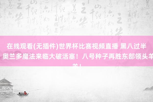 在线观看(无插件)世界杯比赛视频直播 黑八过半！奥兰多魔法来临大破活塞！八号种子再胜东部领头羊！