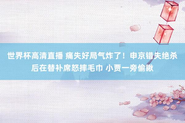 世界杯高清直播 痛失好局气炸了！申京错失绝杀后在替补席怒摔毛巾 小贾一旁偷瞅