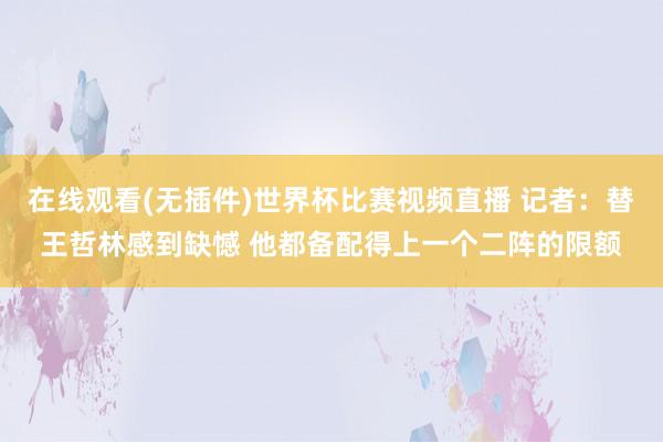 在线观看(无插件)世界杯比赛视频直播 记者：替王哲林感到缺憾 他都备配得上一个二阵的限额