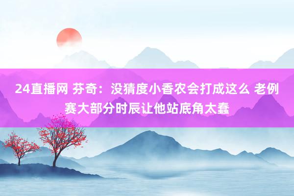 24直播网 芬奇：没猜度小香农会打成这么 老例赛大部分时辰让他站底角太蠢