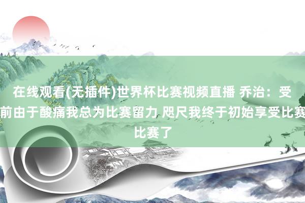在线观看(无插件)世界杯比赛视频直播 乔治：受伤前由于酸痛我总为比赛留力 咫尺我终于初始享受比赛了