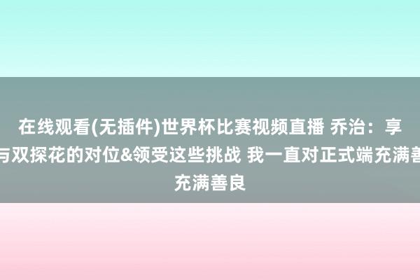 在线观看(无插件)世界杯比赛视频直播 乔治：享受与双探花的对位&领受这些挑战 我一直对正式端充满善良